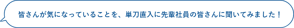 皆さんが気になっていることを、単刀直入に先輩社員の皆さんに聞いてみました！